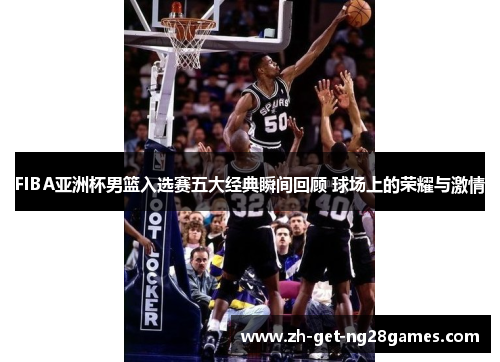 FIBA亚洲杯男篮入选赛五大经典瞬间回顾 球场上的荣耀与激情 FIBA亚洲杯男篮入选赛五大经典瞬间回顾 球场上的荣耀与激情