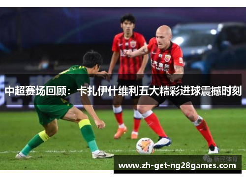 中超赛场回顾:卡扎伊什维利五大精彩进球震撼时刻 中超赛场回顾:卡扎伊什维利五大精彩进球震撼时刻
