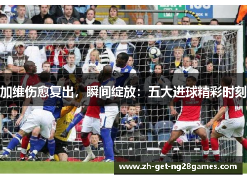 加维伤愈复出,瞬间绽放:五大进球精彩时刻 加维伤愈复出,瞬间绽放:五大进球精彩时刻