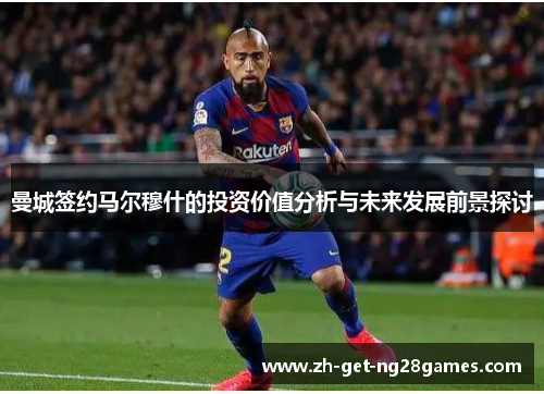 曼城签约马尔穆什的投资价值分析与未来发展前景探讨 曼城签约马尔穆什的投资价值分析与未来发展前景探讨