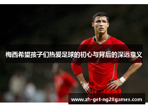梅西希望孩子们热爱足球的初心与背后的深远意义 梅西希望孩子们热爱足球的初心与背后的深远意义