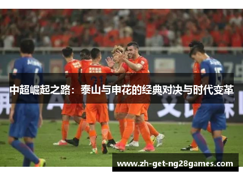 中超崛起之路:泰山与申花的经典对决与时代变革 中超崛起之路:泰山与申花的经典对决与时代变革