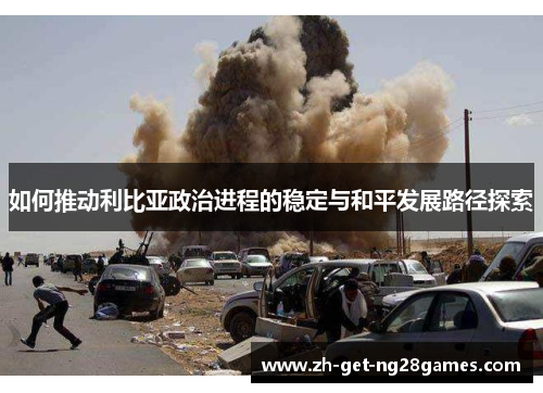 如何推动利比亚政治进程的稳定与和平发展路径探索 如何推动利比亚政治进程的稳定与和平发展路径探索
