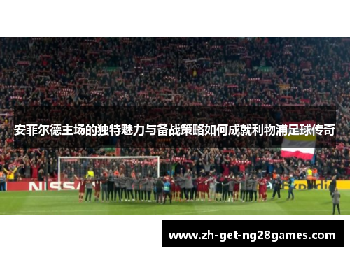 安菲尔德主场的独特魅力与备战策略如何成就利物浦足球传奇 安菲尔德主场的独特魅力与备战策略如何成就利物浦足球传奇