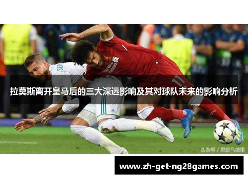 拉莫斯离开皇马后的三大深远影响及其对球队未来的影响分析 拉莫斯离开皇马后的三大深远影响及其对球队未来的影响分析