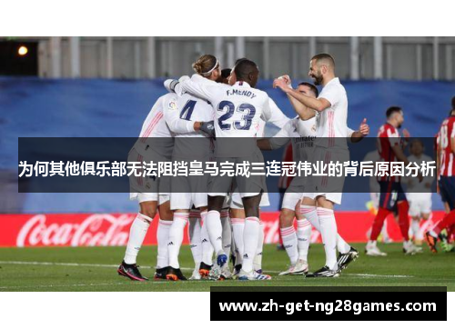 为何其他俱乐部无法阻挡皇马完成三连冠伟业的背后原因分析 为何其他俱乐部无法阻挡皇马完成三连冠伟业的背后原因分析