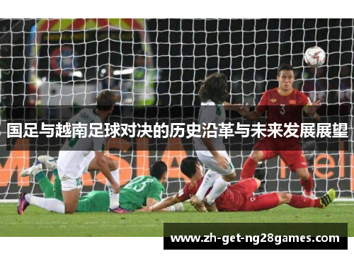国足与越南足球对决的历史沿革与未来发展展望 国足与越南足球对决的历史沿革与未来发展展望