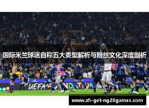 国际米兰球迷自称五大类型解析与粉丝文化深度剖析 国际米兰球迷自称五大类型解析与粉丝文化深度剖析