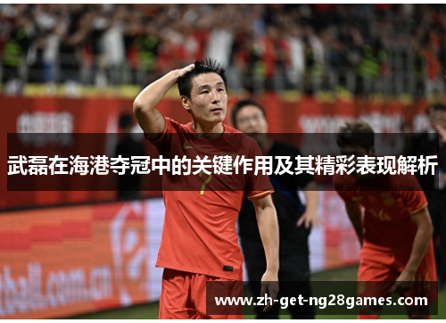 武磊在海港夺冠中的关键作用及其精彩表现解析 武磊在海港夺冠中的关键作用及其精彩表现解析