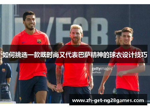 如何挑选一款既时尚又代表巴萨精神的球衣设计技巧 如何挑选一款既时尚又代表巴萨精神的球衣设计技巧