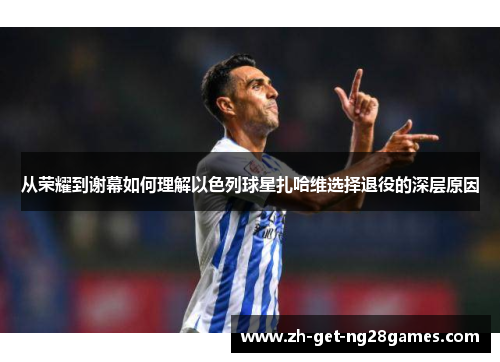 从荣耀到谢幕如何理解以色列球星扎哈维选择退役的深层原因 从荣耀到谢幕如何理解以色列球星扎哈维选择退役的深层原因