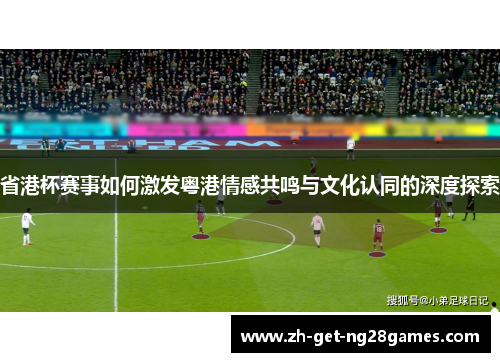 省港杯赛事如何激发粤港情感共鸣与文化认同的深度探索 省港杯赛事如何激发粤港情感共鸣与文化认同的深度探索