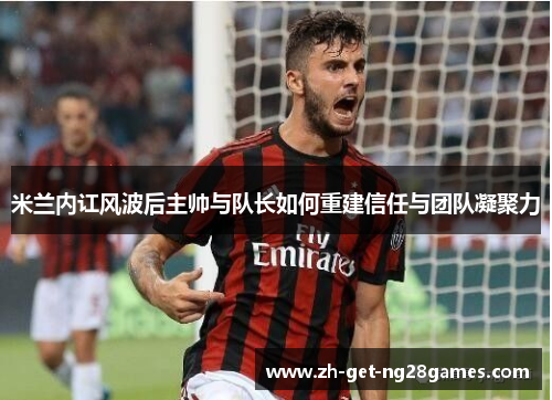 米兰内讧风波后主帅与队长如何重建信任与团队凝聚力 米兰内讧风波后主帅与队长如何重建信任与团队凝聚力