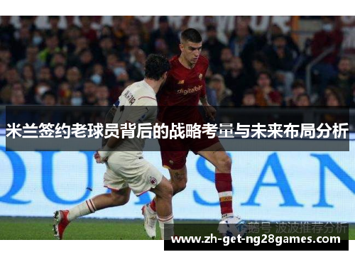 米兰签约老球员背后的战略考量与未来布局分析 米兰签约老球员背后的战略考量与未来布局分析