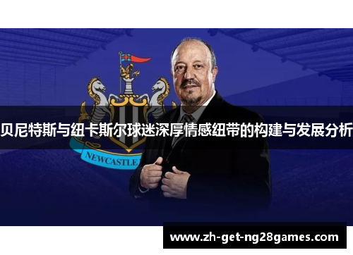 贝尼特斯与纽卡斯尔球迷深厚情感纽带的构建与发展分析 贝尼特斯与纽卡斯尔球迷深厚情感纽带的构建与发展分析