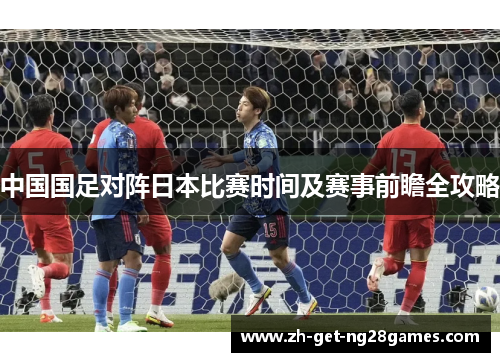 中国国足对阵日本比赛时间及赛事前瞻全攻略 中国国足对阵日本比赛时间及赛事前瞻全攻略