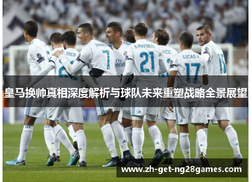 皇马换帅真相深度解析与球队未来重塑战略全景展望 皇马换帅真相深度解析与球队未来重塑战略全景展望
